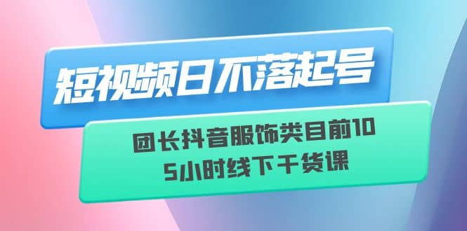 短视频日不落起号【6月11线下课】团长抖音服饰类目前10 5小时线下干货课-墨痕微课
