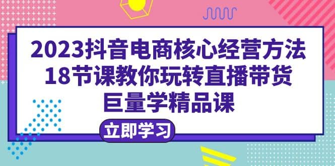 2023抖音电商核心经营方法:18节课教你玩转直播带货,巨量学精品课-墨痕微课