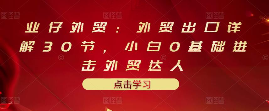 业仔外贸:外贸出口详解30节,小白0基础进击外贸达人 价值666元-墨痕微课