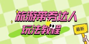 旅游带券达人玩法教程:0粉开通达人团购,旅游达人0粉可变现(7节课)-墨痕微课