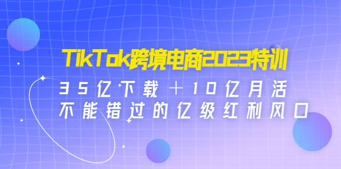 TikTok跨境电商2023特训:35亿下载+10亿月活,不能错过的亿级红利风口-墨痕微课