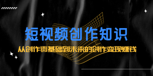 短视频创作知识:从创作零基础到未来的创作变现赚钱-墨痕微课