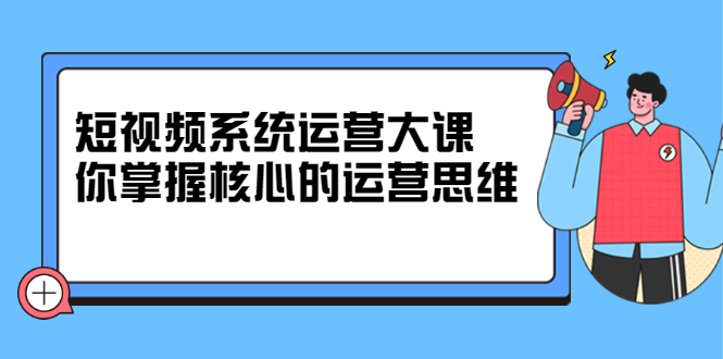 短视频系统运营大课,你掌握核心的运营思维 价值7800元-墨痕微课