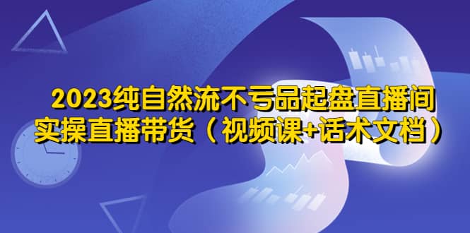 2023纯自然流不亏品起盘直播间，实操直播带货（视频课 话术文档）-墨痕微课