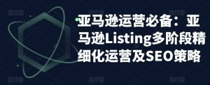 亚马逊2023运营实操:亚马逊Listing多阶段/精细化运营及SEO策略-墨痕微课