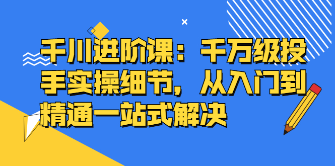 千川进阶课：千川投放细节实操，从入门到精通一站式解决-墨痕微课