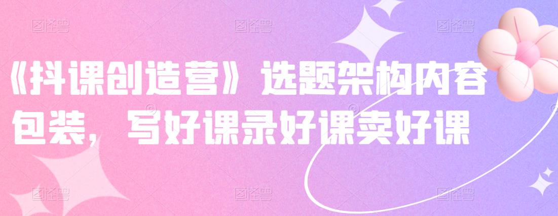 《抖课创造营》选题架构内容包装,写好课录好课卖好课-墨痕微课