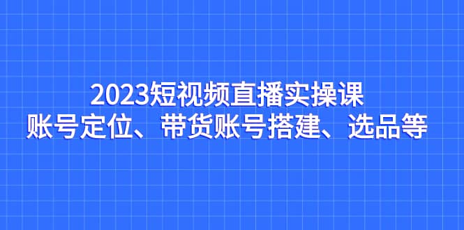 2023短视频直播实操课，账号定位、带货账号搭建、选品等-墨痕微课