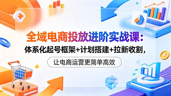 全域电商投放进阶实战课:体系化起号框架+计划搭建+拉新收割,让电商运营更简单高效-墨痕微课