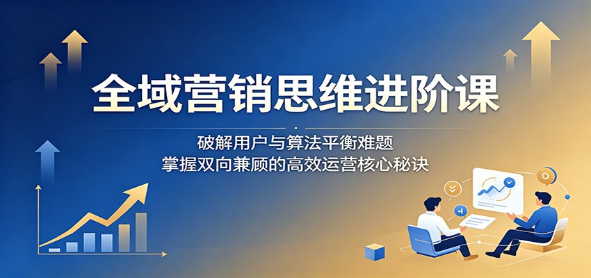 全域营销思维进阶课：破解用户与算法平衡难题，掌握双向兼顾的高效运营核心秘诀-墨痕微课