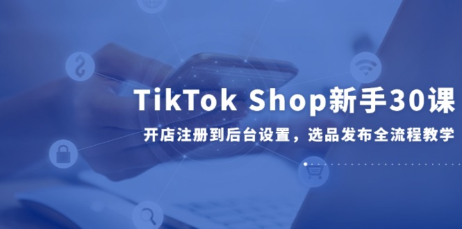 TikTok Shop新手30课，开店注册到后台设置，选品发布全流程教学-墨痕微课