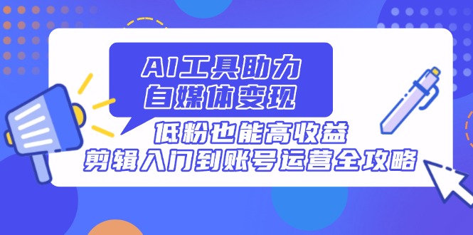 AI工具助力自媒体变现,低粉也能高收益,剪辑入门到账号运营全攻略-墨痕微课
