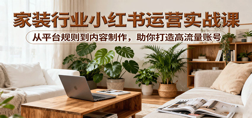小红书家装行业运营实战课:从平台规则到内容制作,助你打造高流量账号-墨痕微课