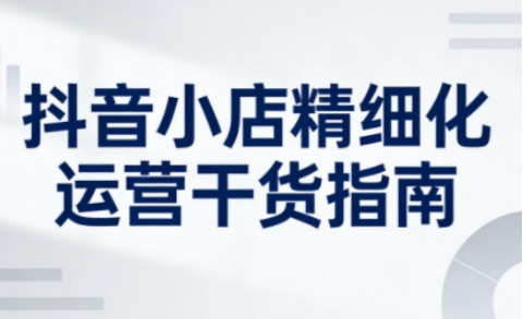 抖音小店精细化运营干货指南新版,助力商家系统提升店铺运营能力(更新26年5月)-墨痕微课