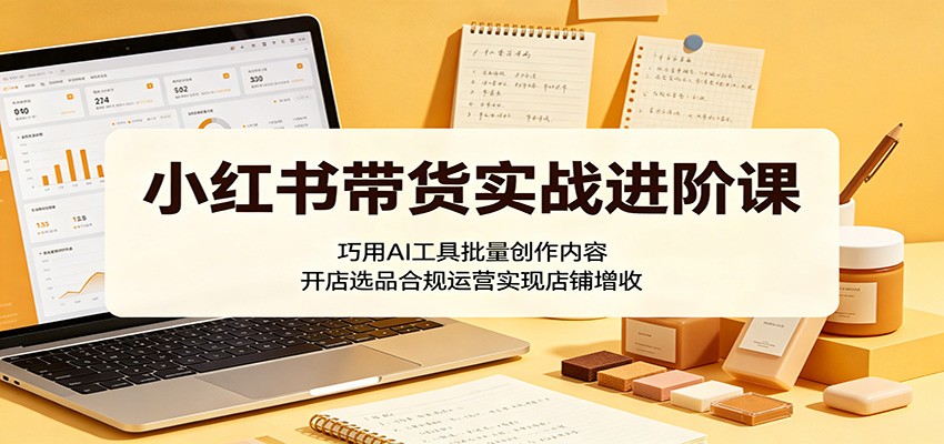 小红书带货实战进阶课:巧用AI工具批量创作内容,开店选品合规运营实现店铺增收-墨痕微课