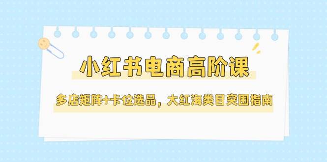 小红书电商高阶课，多店矩阵+卡位选品，大红海类目突围指南(更新5月)-墨痕微课
