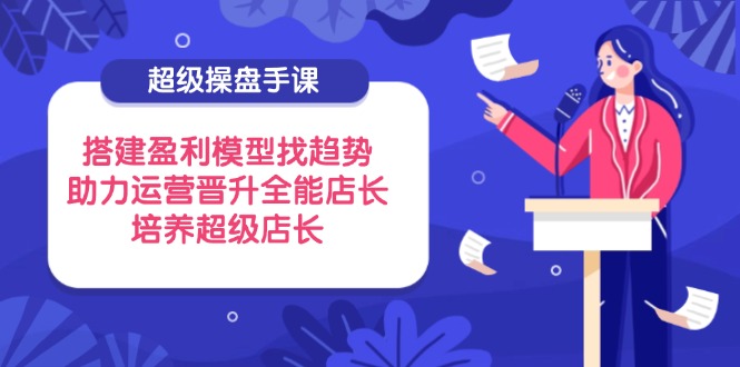 超级操盘手课，搭建盈利模型找趋势，助力运营晋升全能店长，培养超级店长-墨痕微课
