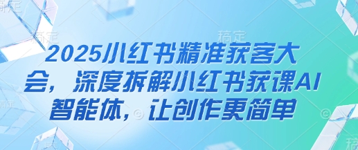 2025小红书精准获客大会,深度拆解小红书获课AI智能体,让创作更简单-墨痕微课