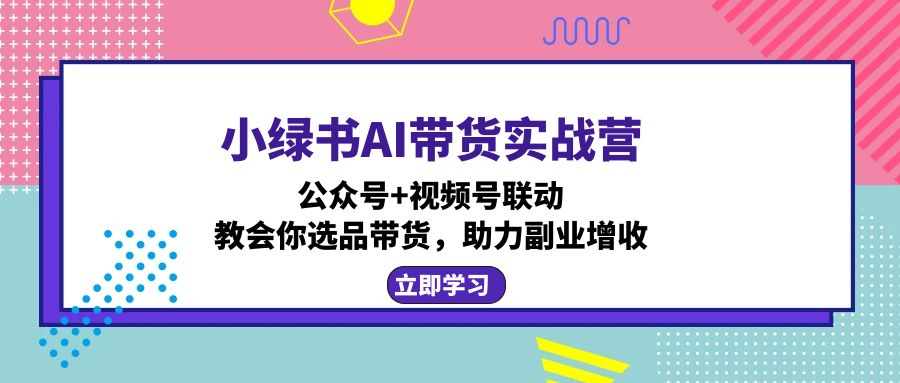 小绿书AI带货实战营：公众号+视频号联动，教会你选品带货，助力副业增收-墨痕微课