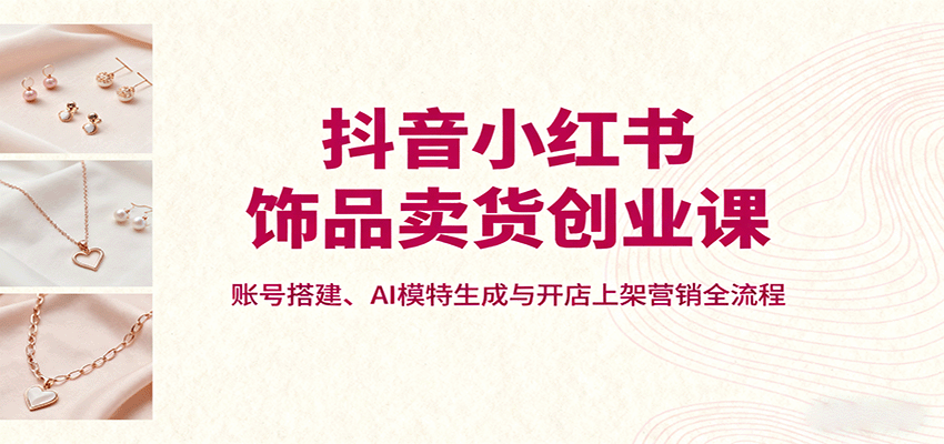 抖音小红书饰品卖货创业课,账号搭建、AI模特生成与开店上架营销全流程-墨痕微课