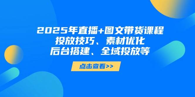 2025年短视频图文带货+直播带货：投放技巧、素材优化、后台搭建、全域投放等-墨痕微课
