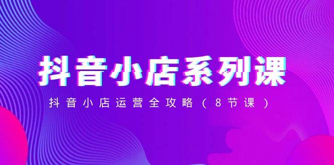 抖音小店-系列课,抖音小店运营全攻略(8节课)-墨痕微课