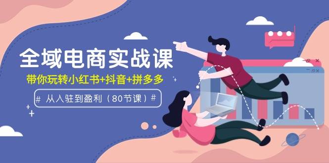 全域电商实战课：从入驻到盈利，带你玩转小红书+抖音+拼多多（80节课）-墨痕微课