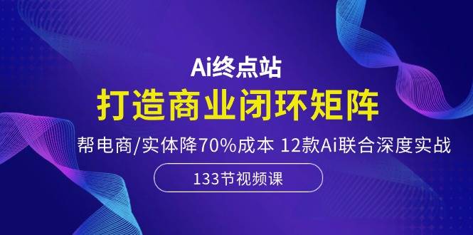 Ai终点站，打造商业闭环矩阵，帮电商/实体降70%成本，12款Ai联合深度实战-墨痕微课