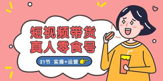 短视频带货真人零食号：更全面的零食带货教程：21节 实操+运营-墨痕微课