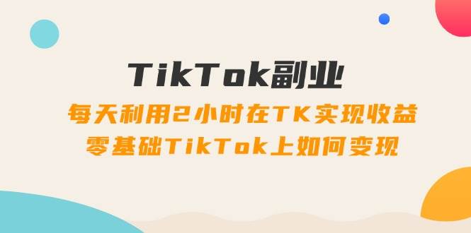 TikTok副业：每天利用2小时在TK实现收益，零基础TikTok上如何变现，34节程-墨痕微课