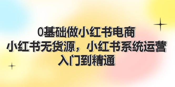 0基础做小红书电商,小红书无货源,小红书系统运营,入门到精通 (70节)-墨痕微课